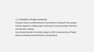 1.2. Establish a Project Authority
Purpose: Ensure unified direction and decision-making for the project.
Activity: Appoint a single project authority to oversee project direction
and decision-making.
Case Study Example: Amanda's project at IOE is overseen by a Project
Board, providing overall direction and guidance.
12
 