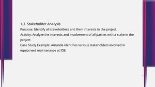1.3. Stakeholder Analysis
Purpose: Identify all stakeholders and their interests in the project.
Activity: Analyze the interests and involvement of all parties with a stake in the
project.
Case Study Example: Amanda identifies various stakeholders involved in
equipment maintenance at IOE
13
 