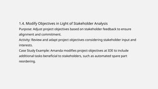 1.4. Modify Objectives in Light of Stakeholder Analysis
Purpose: Adjust project objectives based on stakeholder feedback to ensure
alignment and commitment.
Activity: Review and adapt project objectives considering stakeholder input and
interests.
Case Study Example: Amanda modifies project objectives at IOE to include
additional tasks beneficial to stakeholders, such as automated spare part
reordering.
 