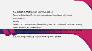 1.5. Establish Methods of Communication
Purpose: Establish effective communication channels with all project
stakeholders.
Activity:
Develop a communication plan outlining how information will be shared among
team members and stakeholders.
Case Study Example: Amanda ensures communication channels are established
with all stakeholders involved in the annual maintenance contracts project at
IOE, including setting up regular meetings and updates.
15
 