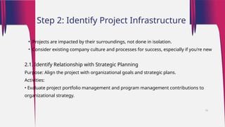 • Projects are impacted by their surroundings, not done in isolation.
• Consider existing company culture and processes for success, especially if you're new
2.1. Identify Relationship with Strategic Planning
Purpose: Align the project with organizational goals and strategic plans.
Activities:
• Evaluate project portfolio management and program management contributions to
organizational strategy.
Step 2: Identify Project Infrastructure
16
 
