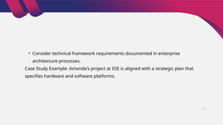 • Consider technical framework requirements documented in enterprise
architecture processes.
Case Study Example: Amanda's project at IOE is aligned with a strategic plan that
specifies hardware and software platforms.
17
 