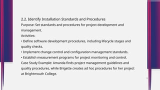 2.2. Identify Installation Standards and Procedures
Purpose: Set standards and procedures for project development and
management.
Activities:
• Define software development procedures, including lifecycle stages and
quality checks.
• Implement change control and configuration management standards.
• Establish measurement programs for project monitoring and control.
Case Study Example: Amanda finds project management guidelines and
quality procedures, while Brigette creates ad hoc procedures for her project
at Brightmouth College.
18
 