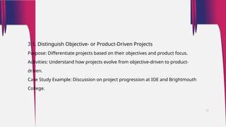 3.1. Distinguish Objective- or Product-Driven Projects
Purpose: Differentiate projects based on their objectives and product focus.
Activities: Understand how projects evolve from objective-driven to product-
driven.
Case Study Example: Discussion on project progression at IOE and Brightmouth
College.
21
 