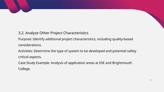 3.2. Analyze Other Project Characteristics
Purpose: Identify additional project characteristics, including quality-based
considerations.
Activities: Determine the type of system to be developed and potential safety
critical aspects.
Case Study Example: Analysis of application areas at IOE and Brightmouth
College.
22
 