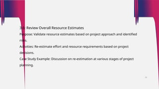 3.6: Review Overall Resource Estimates
Purpose: Validate resource estimates based on project approach and identified
risks.
Activities: Re-estimate effort and resource requirements based on project
decisions.
Case Study Example: Discussion on re-estimation at various stages of project
planning.
26
 