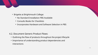 • Brigette at Brightmouth College:
⚬ No Standard Installation PBS Available
⚬ Consults Books for Checklists
⚬ Incorporates Hardware and Software Selection in PBS
4.2. Document Generic Product Flows:
• Outlining the flow of products throughout the project lifecycle
• Importance of understanding product dependencies and
interactions
28
 