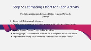 Step 5: Estimating Effort for Each Activity
5.1 Carry out Bottom-up Estimates:
• Detailed estimation approach considering specific tasks and dependencies
5.2 Revise Plan to Create Controllable Activities:
• Refining project plan to ensure activities are manageable within constraints
• Importance of setting clear objectives and milestones for each activity
Predicting resources, time, and labor required for each
activity
 