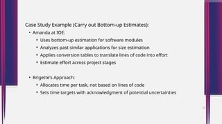 Case Study Example (Carry out Bottom-up Estimates):
• Amanda at IOE:
⚬ Uses bottom-up estimation for software modules
⚬ Analyzes past similar applications for size estimation
⚬ Applies conversion tables to translate lines of code into effort
⚬ Estimate effort across project stages
• Brigette's Approach:
⚬ Allocates time per task, not based on lines of code
⚬ Sets time targets with acknowledgment of potential uncertainties
33
 