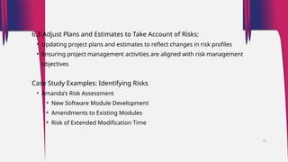 6.3 Adjust Plans and Estimates to Take Account of Risks:
• Updating project plans and estimates to reflect changes in risk profiles
• Ensuring project management activities are aligned with risk management
objectives
Case Study Examples: Identifying Risks
• Amanda’s Risk Assessment
⚬ New Software Module Development
⚬ Amendments to Existing Modules
⚬ Risk of Extended Modification Time
35
 