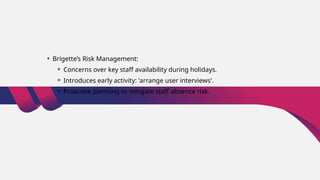 • Brigette’s Risk Management:
⚬ Concerns over key staff availability during holidays.
⚬ Introduces early activity: 'arrange user interviews'.
⚬ Proactive planning to mitigate staff absence risk.
 