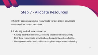 Step 7 - Allocate Resources
7.1 Identify and allocate resources
• Catalog essential resources, assessing capability and availability.
• Distribute resources to activities based on priority and availability.
• Manage constraints and conflicts through strategic resource leveling.
Efficiently assigning available resources to various project activities to
ensure optimal project execution.
37
 