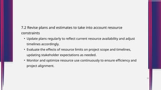 7.2 Revise plans and estimates to take into account resource
constraints
• Update plans regularly to reflect current resource availability and adjust
timelines accordingly.
• Evaluate the effects of resource limits on project scope and timelines,
updating stakeholder expectations as needed.
• Monitor and optimize resource use continuously to ensure efficiency and
project alignment.
38
 