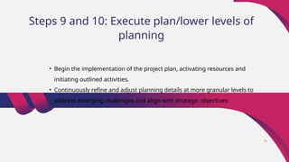 Steps 9 and 10: Execute plan/lower levels of
planning
• Begin the implementation of the project plan, activating resources and
initiating outlined activities.
• Continuously refine and adjust planning details at more granular levels to
address emerging challenges and align with strategic objectives.
42
 