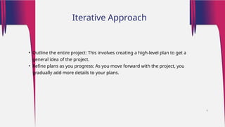 • Outline the entire project: This involves creating a high-level plan to get a
general idea of the project.
• Refine plans as you progress: As you move forward with the project, you
gradually add more details to your plans.
Iterative Approach
6
 