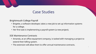 Case Studies
Brightmouth College Payroll
• Brigette, a software developer, takes a new job to set up information systems
for a college.
• Her first task is implementing a payroll system (a new project).
IOE Maintenance Contracts
• Amanda, at an office equipment company, is tasked with managing a project to
extend their billing system.
• The extension will allow them to offer annual maintenance contracts.
7
 