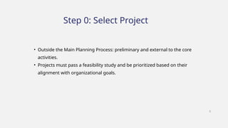 • Outside the Main Planning Process: preliminary and external to the core
activities.
• Projects must pass a feasibility study and be prioritized based on their
alignment with organizational goals.
Step 0: Select Project
8
 
