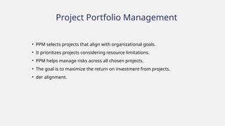 Project Portfolio Management
• PPM selects projects that align with organizational goals.
• It prioritizes projects considering resource limitations.
• PPM helps manage risks across all chosen projects.
• The goal is to maximize the return on investment from projects.
• der alignment.
 