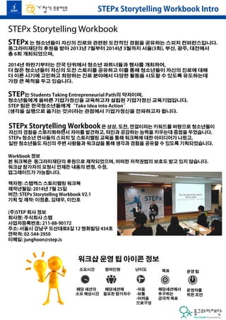 STEPx Storytelling Workbook Intro 
STEPx Storytelling Workbook 
STEPx 는 청소년들이 자신의 진로와 관련된 도전적인 경험을 공유하는 스피치 컨퍼런스입니다. 
동그라미재단의 후원을 받아 2013년 7월부터 2014년 3월까지 서울(3회), 부산, 광주, 대전에서 
총 6회 개최되었으며, 
2014년 하반기부터는 전국 단위에서 청소년 파트너들과 행사를 개최하여, 
더 많은 청소년들이 자신의 도전 스토리를 공유하고 이를 통해 청소년들이 자신의 진로에 대해 
더 이른 시기에 고민하고 희망하는 진로 분야에서 다양한 활동을 시도할 수 있도록 유도하는데 
가장 큰 목적을 두고 있습니다. 
STEP는 Students Taking Entrepreneurial Path의 약자이며, 
청소년들에게 올바른 기업가정신을 교육하고자 설립된 기업가정신 교육기업입니다. 
STEP 팀은 한국청소년들에게“Take Idea into Action” 
(생각을 실행으로 옮기는 것)이라는 관점에서 기업가정신을 전파하고자 합니다. 
STEPx Storytelling Workbook 은 상상, 도전, 연결이라는 키워드를 바탕으로 청소년들이 
자신의 경험을 스토리화하면서 자아를 발견하고, 타인과 공감하는 능력을 키우는데 중점을 두었습니다. 
STEPx 청소년 연사들의 스피치 및 스토리텔링 교육을 통해 워크북에 대한 아이디어가 나왔고, 
일반 청소년들도 자신의 주변 사람들과 워크샵을 통해 생각과 경험을 공유할 수 있도록 기획되었습니다. 
Workbook 정보 
본 워크북은 동그라미재단의 후원으로 제작되었으며, 어떠한 저작권법의 보호도 받고 있지 않습니다. 
워크샵 참가자의 요청시 언제든 내용의 변형, 수정, 
업그레이드가 가능합니다. 
책자명: 스텝엑스 스토리텔링 워크북 
제작년월일: 2014년 7월 25일 
버전: STEPx Storytelling Workbook V2.1 
기획 및 제작: 이정훈, 김태우, 이인호 
(주)STEP 회사 정보 
회사명: 주식회사 스텝 
사업자등록번호: 211-88-90172 
주소: 서울시 강남구 도산대로8길 12 명화빌딩 434호 
연락처: 02-544-3950 
이메일: junghoon@step.is 
소요시간 
해당 세션의 
소요 예상시간 
참여인원 
해당세션에 
필요한 참가자수 
난이도 
-쉬움 
-보통 
-어려움 
으로구성 
목표 
해당세션에서 
추구하는 
궁극적 목표 
운영 팁 
운영자를 
위한 조언 
워크샵 운영 팁 아이콘 정보 
 