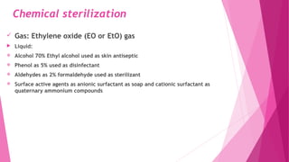 Chemical sterilization
 Gas: Ethylene oxide (EO or EtO) gas
 Liquid:
 Alcohol 70% Ethyl alcohol used as skin antiseptic
 Phenol as 5% used as disinfectant
 Aldehydes as 2% formaldehyde used as sterilizant
 Surface active agents as anionic surfactant as soap and cationic surfactant as
quaternary ammonium compounds
 