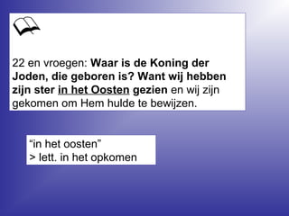 22 en vroegen: Waar is de Koning der
Joden, die geboren is? Want wij hebben
zijn ster in het Oosten gezien en wij zijn
gekomen om Hem hulde te bewijzen.
“in het oosten”
> lett. in het opkomen
 