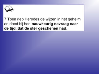 7 Toen riep Herodes de wijzen in het geheim
en deed bij hen nauwkeurig navraag naar
de tijd, dat de ster geschenen had.
 
