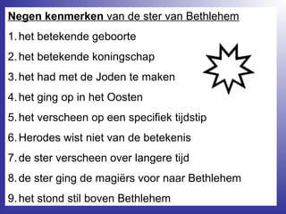 Negen kenmerken van de ster van Bethlehem
1.het betekende geboorte
2.het betekende koningschap
3.het had met de Joden te maken
4.het ging op in het Oosten
5.het verscheen op een specifiek tijdstip
6.Herodes wist niet van de betekenis
7.de ster verscheen over langere tijd
8.de ster ging de magiërs voor naar Bethlehem
9.het stond stil boven Bethlehem
 