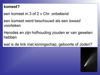 komeet?
een komeet in 3 of 2 v Chr. onbekend
een komeet werd beschouwd als een kwaad
voorteken
Herodes en zijn hofhouding zouden er van geweten
hebben
wat is de link met koningschap, geboorte of Joden?
 