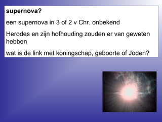supernova?
een supernova in 3 of 2 v Chr. onbekend
Herodes en zijn hofhouding zouden er van geweten
hebben
wat is de link met koningschap, geboorte of Joden?
 