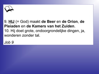 9. HIJ (= God) maakt de Beer en de Orion, de
Pleiaden en de Kamers van het Zuiden.
10. Hij doet grote, ondoorgrondelijke dingen, ja,
wonderen zonder tal.
Job 9
 