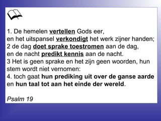 1. De hemelen vertellen Gods eer,
en het uitspansel verkondigt het werk zijner handen;
2 de dag doet sprake toestromen aan de dag,
en de nacht predikt kennis aan de nacht.
3 Het is geen sprake en het zijn geen woorden, hun
stem wordt niet vernomen:
4. toch gaat hun prediking uit over de ganse aarde
en hun taal tot aan het einde der wereld.
Psalm 19
 