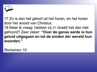 17 Zo is dan het geloof uit het horen, en het horen
door het woord van Christus.
18 Maar ik vraag: hebben zij (= Israël) het dan niet
gehoord? Zeer zeker: “Over de ganse aarde is hun
geluid uitgegaan en tot de einden der wereld hun
woorden.”
Romeinen 10
 