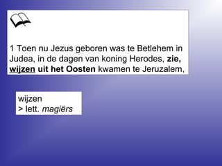 1 Toen nu Jezus geboren was te Betlehem in
Judea, in de dagen van koning Herodes, zie,
wijzen uit het Oosten kwamen te Jeruzalem,
wijzen
> lett. magiërs
 