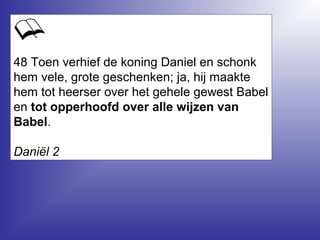 48 Toen verhief de koning Daniel en schonk
hem vele, grote geschenken; ja, hij maakte
hem tot heerser over het gehele gewest Babel
en tot opperhoofd over alle wijzen van
Babel.
Daniël 2
 