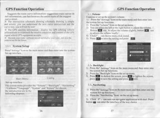 GPSFunctionOperation                                                                               GPS Function Operation
   Suggests route curve infromation-suggestion
             the                                     route curveede     3.1 .Volume
 tail information, can fast browsesthe entireroute of the suggest      Examine setup the system's
                                                                                or                   volume.
 curve street.                                                         1) Press               "Icon
                                                                                  the" Settings     on the mainmenuand thenenterinto
X The intersection   schematic   drawing schematicdrawing is simple    the systemSet-up  functions.
and artistic ,you can understand next curve intersection
                                   the                       and the   2) Press "volume" Icon on the setup menu.
                                                                                 the
curveway,you will not be lost!                                         3) You can select left or the right buttonto adjustthevolume. (
                                                                                          the
X The GPS satelliteinformation- display the GPS orbiting vehicle           Button E     use to adjustthe volumeslightly,buttonI   use
informations examined receiveconditionandcontent the GPS
               to         the                             of               to adjusts volumeloudly) .
                                                                                     the
signalwhich GPSequipment      accepts.                                 4) Clickt* t erlr choose muteclick sound.
            your     -
X Records route software       record display
                                     and     yourroute, save
                                                        and   the      5) PressKto      savethe settingandpress ln
route use thefuture.
       to  for

3 . 9 . 3 .S y s t e m e t u p
                      S
     Settings"Iconon main menu and then enterinto the system
Press"             the
Set-upinterface.




                                                                        . 3 . 2 .B a c k l i g h t
                                                                       1) Press     the" Settings"   Iconon the mainmenuandthenenterinto
                                                                            thesystem       Set-up functions.
                                                                       2) Press "Backlight"Icon thesetup menu.
                                                                                   the                    on
                                                                       3) PressE to darken screen,   the       ptessIto lighten screen,
                                                                                                                               the
            Main enu
               M                        Config                              press                               press
                                                                                   E to save setting
                                                                                                   the      and     I   exit.
 Set-up interface
                                "Volume", "Backlight". "Navisetting"     3.3. NaviSetting
The systemmenuprovidesthe
                           " System",and"Return" for choo se,
," C alibratel"Language",                                              l) Pressthe"Settings"Icon themain
                                                                                               on         menuandthenenter
                                                                                                                         intothe
the introduction are in the
following chapters.                                                       system Set-up
                                                                                      functions.
                                                                       2) Press "NaviSetting
                                                                               the            "Icon on thesetup menu.

                                                                       3) Click l' t càrr
                                                                                        autorun navigator
                                                                                                        application
                                                                                                                  with start.
                                                                                                                            Press
                                                                       buttonE canenter interface theway choice.
                                                                                       the         of


                                  26                                                          27
 