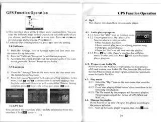 GPS Function Operation
                                                                                                       4. M p3
                                                                                                          Thischapter
                                                                                                                    introduced to uses
                                                                                                                             how     Audioplayer.


a)This interface show all the Folders and executionfiles. You can                                      4 . 1 . A u d i o p l a y e rp r o g r a m
   copy the different mapsto the SD card and selectthe path which                                          4 . 1 . 1 S e l e c t h e" M p 3 " i c o n o n t h e m a i nm e n u
                                                                                                                    .
   you choose,and then pressS to make sure. Press u& andmcan                                               4 . 1. 2 .T h ep r o g r a m s ea sM p 3 p l a y e r , T h e
                                                                                                                                       u
   preview page and next page.Pressu exit.                                                                            functioncharacteri includesstic               :
5) Under the NaviSetting interface,pressuto savethe setting.                                                           XPlay theAudio file/files.
   3.4 Calibrate                                                                                                       XBasic control:play,pause,next                 song,previous             song.
                                                                                                                       XOrder play andcircleplay.
 1) Pressthe" Settings"Icon the main menu and then enterinto
                               on                                                                                      XPressthe "list"icon andthenenterthe playlist.
 the system  Set-up functions.                                                                             4 . 1 . 3 .P r e s s l e a v e h ep l a y e r ' si n t e r f a c e u t s t i l l p l a y
                                                                                                                               I          t                                 b
 2) Press "Calibrate"Icon enterthe calibration
           the                                      program.                                                          musicin otherinterface.            Press will leavetheAudio
                                                                                                                                                                  !
 3) Accordingthe system    promptclick the screen  exactly. you want
                                                          If                                                          playerprogram.
     to exit, pressthe "Return" button on the device.
                                                                                                       4 . 2 . P r e p a r ey o u r A u d i o f i l e
    3.5Language                                                                                             Before you usetheAudio player program,youmust prepare
                                                                                                            a SD card to storeyour Audio file/files,Insertthe SD card into
 1 ) P r e s s h e " s e t t i n g s " I c o n o n t h e a i n m e n ua n d t h e n e n t e ri n t o
              t                                        m                                                    the slot,Whenyou turn on the program,syetem    may automatic
     the systemSet-upfunctíons.                                                                             sense Audio file/files.
                                                                                                                    the
 2) Press   the"Language"Icon the Language
                                         enter                     settinginterface. this   In
                                                                                                       4.3. Play music
     menu,click E and f                    cantransform system the           language      into
                                                                                                          4.3.1. Select "Mp3" icon on the main meauthenenterthe
                                                                                                                        the
     English,traditional           Chinese well assimplifiedChinese.
                                                 as                                       Setting
                                                                                                                 program.
     c o m p l e t ep r e s s f t o s a v e h es e t t i n g n d p r e s s K e x i t .
                     ,                         t              a
                                                                                                          4.3.2. Press'startplaying,Other button'sfunctionsshowin the
                                                                                                                 following introduction.
                                                                                                          4.3.3. The file sensed the programwill become playlist.
                                                                                                                                 by                         a
                                                                                                                 This programsupportthe format of MP3,WMA and
                                                                                                                 WAV,etc..
                                                                                                       4.4. Manage the playlist
                                                                                                            If you want to setup your own play list,pleaseaccordingto
    3.6 GPSTest                                                                                             the process below.
                                                                                                                        as
                                                                                                          4.4,1-.Startup theAudio playerprogram,then    click E i.on.
You can know the secondaryplanet and the orientationfrom this
interface.ClickK   can exit.
                             28                                                                                                                           29
 