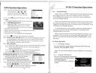GPSFunctionOperation                                                                                                                           DVB-T Function Operation
 4.4.2.You canusethese              threebuttons     to                rlM
       e d i tt h ep l a v l i s r E . I p ; . n t .
                                   :                                   it    r*ays..-..u:                    6.1.      Install Wizard
       Underthe file list, pressI[ can                                  î    ma:.qr
                                                                        |    ru-.'.o                             When switch to DVB-T modefor the first time afterpurchasing,
       p l a yt h es o n g s h i c hy o u s e l e c t e d .
                              w                                         )'   &caùse     I   loye   You. a3

                                                                        I    r*.   ry   rootr      .*y.a:     pressMenutouchkey, the screen displaycountrysetting  and
                                                                                                              SearchMode,after you canselect
                                                                                                                                           onesearchmode.immediately
 4.4.3 Click ffi snnreturntheplayerinterface
          .                                                                                                   performsChannel Search.
 5. Mp4
     This chapter        introduced       how to usevido player.                                                   Please  wait for finishingthe ChannclSearch. you wantto stop   If
 5 . 1 . V i d e op l a y e rp r o g r a m                                                                    t h eC h a n n eS e a r c h , p r e sh e O K b u t t o n . l ft h eC h a n n eS e a r c h s
                                                                                                                              l                   ts                                        l          i
 5 . 1 . l . S e l e ctth e" M p 4 " i c o no n t h em a i nm e n u ,                                         stopped finished, resultof Channel
                                                                                                                         or              the                           Search automaticsaved
                                                                                                                                                                                   is
             Videoplayerprogram              will useasMp4                                                     anddisplaythe channels            program.
             player,The      functioncharacteristic            includes:
 N Playthevideofile/files.                                                                                      If searchoperation successfully
                                                                                                                                   is         completed, the channel
                                                                                                                                                        and
 N B a s i cc o n t r o l : p l a y , a u s e , n e x t n g p r e v i o u s o n g .
                                   p                so ,                                                      doesnot exist,press OK buttonandtry to resetthe search
                                                                                                                                 the
 N Orderplay andcircleplay.                                                                                   operationagainif necessary.
 X Press "list" icon andthenentertheplaylist.
              the                                                                                                 WhencompletingChannel  Search,the Channelsautomatic save
                                                                                                              to changes.
                                                                                                                        You caneasily set-upusing simple organizationand
5 . 1 . 2 P r e s si l w i l l l e a v e h ev i d e op l a y e r r o g r a m .
          .       f                     t                          p                                          options,andwatchthe broadcasting after completingthe set-up
5.2, Prepareyour video file Beforeyou usethevideoplayerprogram,
         you mustprepare SD cardto storeyourvideofile/files,Insert                                            procedure.
                                   a
         the SD cardinto the slot.When turn on theprogram,
                                                      you                                  system            ó . 2 .B a s i cO p e r a t i o n
         may automatic          sense videofile/files.
                                         the
5.3. Play video file                                                                                           6 . 2 . 1 .S w i t c h i n gC h a n n e l
     5.3.I . Select "Mp4"iconon the mainmenuthenentertheprogram.
                          the
                                                                                                                You can switchthe currentchannel
                                                                                                                                               usins one of the followins
     5.3.2.Press,start         playing,Other         button'sfunctions         showin                           methods. Press A/V button.
                                                                                                                               the
              followingintroduction.
     5 . 3 . 3 T h ef i l e s e n s e b y t h ep r o g r a m i l l b e c o m e p l a y l i s t .
               .                      d                       w              a                                   Note:You canswitchchannel
                                                                                                                                         usingthe channel or program
                                                                                                                                                        list
     5.3.4.    Press will leavethéviJeoplayerprogram.
                        [l                                                                                      guide.
N This programsupportthe formatof MP4,WMA andWAV,etc.
5.4 Managethe playlist If you wantto browse                                                                    6.2.1. Program Information
    playlistor choose videofile, please
                                the                                                                             You canview the programinformation
    according theprocess below.
                    to                    as                                                                    by pressing Info buttonwhile
                                                                                                                            the
5.4.l Startup thevideoplayerprogram,                        then                                                watching program
                                                                                                                          a
          click icon,then        entertheinterface below      as                                                Press EXIT buttonto hidethe
                                                                                                                      the
5.4.2.You usethese
                 can                threebuttons editthe
                                                       to                                                       I-plate.
         playlist: ,K,m,
                      A                   U n d e rt h ef i l e l i s t .
          PressE            canplay thesongs          whichyou selected.
5.4.3. Click E canreturntheplayerinterface.
                                                   30                                                                                                      3l
 