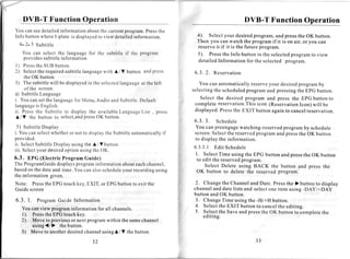 DVB-T Function Operation                                                                                                       DVB-T Function Operation
You canseedetailed informationaboutthe currentprogram. Pressthe
Info buttonwhereI-plate is displayed view detailed
                                   to             information.                                                  4). Selectyour desiredprogram,and pressthe OK button.
                                                                                                                Then you can watch the program if it is on air, or you can
   6.2.3 Subtitle
                                                                                                                reserveit if it is the future program.
     You can select the languagefor the subtitle if the program                                                  5). Pressthe Info button in the selectedprogram to view
     providessubtitleinformation
                                                                                                                 detailedInformation for the selected program.
l ) Press
        the SUB button.
         the                      with A / V button andpress
2 ) Select requiredsubtitlelanguage                                                                             6.3.2. Reservation
       the OK button.
3 ) The subtitlewill be displayed the selected       in                    language the left
                                                                                         at                       You can automaticallyreserveyour desiredprogramby
       ofthe screen.                                                                                           selectingthe scheduled
                                                                                                                                    program and pressingthe EPG button.
4) SubtitleLanguage
i. You cansetthe language Menu,Audio and Subtitle.
                                          for                                                                     Select the desired program and press the EPG button to
                                                                                        Default
languagis English.
               e                                                                                                complete reservation.Thisicon (ReservationIcon) will be
i i . P r e s st h e S u b t i t l et o d i s p l a yt h e a v a i l a b l e a n g u a g e i s t , p r e s s
                                                                           L             L                      displayed.Pressthe EXIT button againto cancelreservation.
A / V the button to select,and                    pressOK button.
                                                                                                               6.3. 3. Schedule
  5) SubtitleDisplay                                                                                           You can preengage   watching-reserved
                                                                                                                                                   programby schedule
i. You canselect           whetheror not to displaythe Subtitleautomatically
                                                                           if                                  screen.Selectthe reservedprogram and pressthe OK button
provided.                                                                                                      to display the information.
ii. Select      SubtitleDisplayusingthe A / V button.
                                                                                                               6.3.3.1 EditSchedule
i i i . S e l e cy o u r d e s i r e d p t i o nu s i n gt h eO K .
                 t                   o
                                                                                                               1. SelectTime using the EPG button and pressthe OK button
6.3. EPG (ElectricProgram Guide)                                                                                to edit the reservedprogram.
The ProgramGuide          programinformationabouteachchannel,
                   displays                                                                                         Select Delete using BACK the button and press the
based the dateand time.You canalsoschedule
       on                                   your recordingusing                                                 OK button to delete the reserved program.
the information given.
Note: Press EPGtouchkey,EXIT, or EPGbuttonto exit the
          the                                                                                                  2 Changethe Channeland Date. Pressthe )button to display
Guidescreen                                                                                                    channeland date lists and selectone item using -DAy/+DAy
                                                                                                               button and OK button.
               ProgramGuide Information                                                                        3. ChangeTime using the -H/+H button.
                                                                                                               4. Selectthe EXIT button to cancelthe editing.
    You can view programinformation for all channels.
                                                                                                               5. Selectthe Saveand pressthe OK button to completethe
    1 ) . P r e s sh eE P G t o u c h k e y .
                  t                                                                                                editing.
    2). Move to previousor next programwithin the samechannel
          using{/}       the button.
    3) Move to another        desired    channel
                                               usingA / V the button.

                                                      32                                                                                 JJ
 