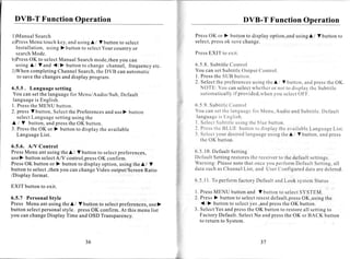 DVB-T Function Operation                                                                                                                    DVB-T Function Operation

1 ) M a n u a lS e a r c h                                                                                    PressOK or ) button to display option,andusing Ll V button to
a ) P r e s s e n u t o u c h k e y , a n d u s i n gL l f b u t t o nt o s e l e c t
            M                                                                                                 s e l e c t , r e s so k s a v ec h a n g e .
                                                                                                                          p
  I n s t a l l a t i o n ,u s i n g ) b u t t o nt o s e l e c tY o u r c o u n t r yo r
  search ode.  M                                                                                              Press XIT toexit
                                                                                                                  E
b)Press     OK to selectManual Searchmode,thenyou can
  using LIY and {/}                    b u t t o n t o c h a n g e c h a n n e l ,f r e q u e n c y e t c .   6 . 5 . 8 .S u b t i t l e o n t r o l
                                                                                                                                        C
2)Whencompleting ChannelSearch,the DVB can automatic                                                          Y o u c a n s e t S u b t i t l eO u t p u t C - ' o n t r o l .
   to savethe changesand display program.                                                                     l. PressheSUBbutton.
                                                                                                                            t
                                                                                                              2 . S e l e c tt h e p r e f e r e n c e u s i n g t h c A / V b u t t o n ,a n d p r e s st h e O K .
                                                                                                                                                          s
6 . 5 . 5. L a n g u a g e s e t t i n g                                                                         N O T E : Y o u c a ns e l e c t h e t h e r r n o t t o d i s p l a yt h e S u b t i t l e
                                                                                                                                                         w            o
You can set the languagefor Menu/Audio/Sub,Default                                                                a u t o r n a t i c a l l yf p r o v i d e d , w h e n o u s c l e c tO F F ' .
                                                                                                                                            i                          y
 languageis English.
1 .P r e s s h e M E N U b u t t o n .
             t                                                                                                6 . 5 . 9 .S u b t i t l e o n t r o l
                                                                                                                                        C
2 . p r e s sV b u t t o n , S e l e c t h e P r e f e r e n c e a n d u s e ) b u t t o n
                                                                 s                                            Y o u c a n s e tt h e l a n g u a g c ì r r M e n u ,A u d i o a n d S u b t i t l e .D e f a u l t
                                                                                                                                                      f
    selectLanguagesettingusing the                                                                             l a n g u a g es E n g l i s h .
                                                                                                                               i
L Mutton,               and pressthe OK button.                                                               l . S e l e c S u b t i t l c s i n gt h c b l u eb u t t o n .
                                                                                                                             t            u
3. Pressthe OK or ) button to display the available                                                           2 . P r e s s h c B L U E b u t t o nt o d i s p l a yt h e a v a i l a b l e a n g u a g e i s t .
                                                                                                                           t                                                              L                 L
    LanguageList.                                                                                             3 . S e l e c ty o u r d e s i r e d a n g u a g e s i n gt h eA / V b u t t o n ,a n d p r e s s
                                                                                                                                                  l             u
                                                                                                                  theOK button.
6.5.6. A/V Control
PressMenu ant using the A / V button to selectpreferences,                                                    6 . 5 .10 . D e f a u l t S e t t i n g
use) button selectA/V control,press  OK confirm.                                                              Default Settingrestoresthe receiverto the default settings.
PressOK button or ) button to display option, using the A / V                                                 Warning: Pleasenote that once you perform Default Setting,all
button to select,thenyou can changeVideo output/Screen   Ratio                                                d a t as u c ha s C h a n n e lL i s t , a n d U s e r C o n f i g u r e dd a t aa r e d e l e t e d .
/Display format.
                                                                                                              6.5. 11. To perform factory Default and Look systemStatus
EXIT button to exit.
                                                                                                              I . P r e s sM E N U b u t t o na n d V b u t t o nt o s e l e c tS Y S T E M .
6 . 5 . 7 P e r s o n a lS t y l e                                                                            2 . P r e s s) b u t t o nt o s e l e c tr e s e s t e f a u l t , p r e s O K , u s i n gt h e
                                                                                                                                                                   d                     s
Press Menu ant using the A / V button to selectpreferences, )
                                                          use                                                     {/}      b u t t o nt o s e l e c ty e s , a n dp r e s st h e O K b u t t o n .
button selectpersonalstyle. pressOK confirm. At this menu list                                                3 . S e l e c t e s a n d p r e s st h e O K b u t t o nt o r e s t o r ea l l s e t t i n gt o
                                                                                                                            Y
you can changeDisplay Time and OSD Transparency.                                                                  Factory Default. SelectNo and pressthe OK or BACK button
                                                                                                                 to return to System.


                                                                                                                                                          a n
                                                   36                                                                                                     ) t
 