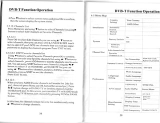 DVB-T Function Operation                                                                                                      DVB-T Function Operation
                                                                                                 6 . 5 . M e u M ap
                                                                                                             n
  4.Pess buttonto select ystem tatus,andpress to confirm,
            V                          s           s
   t h e nt h e s c r e e n i s p l a yt h e s y s t e m t a t u s .
                          d                             s
                                                                     oK
                                                                                             I                              Country
                                                                                                                            Sctting
                                                                                                                                               Your Country

                                                                                                                                               GMT Offset
3 . 5 . 1 2C h a n n e lL i s t
           .            s
 PressMenu key and using v button to selectchannelslist,using
                                                                                                  r".,urru
                                                                                                       tion                Automatic
                                                             )                                                             S c a r ch
  buttonto selectEdit Channels FavoriteChannels.
                                or                                                           I                             Manual
                                                                                                                           Se a r ch
 6.5.12.l                                                                                                                                     ()n
 P r e s s K t o s e l e c t d i t c h a n n e l s , y o u a nu s i n gL I v b u t t o n
         o                 E                             c                                                                 Factory Default
                                                                                        to   [     ;.,"_
 selectchannels,then canpressLocK/uNiocrloBL
                             you                                                                                                              off
                                                                                     touch
 Key to edit it.If you LocK one channels                     thenyou will key input
 password displaythe channels
             to                                  program.press          EXIT to exit.

6 . 5 . 1 2 . 2E D I T F a v o r i t ec h a n n e l si s t
               .                                    l
                                                                                                  Channel List        l'      orl te
  using v button to selectFavoritechannels.press to confirm.          oK                                              !
  Then you can edit your favorite channels                   lisi,usin L I y button to
                                                                      g                                                                             Censorship        ViewAll/Lock
                                                                                                                                                                                     2/rs/
  :..l.9l channels pressADD button to add the charinels
                         ,                                                 into favorite
                                                                                                                      ParentalControl               nge Password
  list. You can using soRT button to sort channels.using {/}                the
  buttonto selectTV or FAVORITE,at FAVORITE list,iou can                                                                                       hannelEdit LOCK          ON/OFF
  using L I v button selectchannels,and                    pressREM to iemove the
  channels,or       pressSORTto sort the channels.                                                                                             Menu Language
 PressEXIT to exit.                                                                                                       Langeuage           Audio Language
                                                                                                                          Setting
                                                                                                  Preferences
5 . 5 . t 2 . .3                                                                                                                              Subtitle Language
 when you haveADDED somechanners Favoritelist
                                         to            [the fist                                                                              VIDIO OUT               NTDC/PAL
  pìc.1,   then exit.press
                         Menu and oK buttonfthesecondpiò1,press
  {/} button change RADIo/TV or favoritechanneis
                         to                            tiitJthe                                                            A/V Control       Audio OutPut             Stereo/Mono
  third&fourth pic]. In this screen,you selectTV or RADIO
                                       can                    mode
  by pressing    TV/R button,sort
                                channels pressing
                                         by        NUM or NAME                                                                               Screen Ratio             4 : 3/ 1 6 9
  botton.                                                                                                                                                             Auto/letter
                                                                                                                                              Display Format          Box/Center
                                                                                                                                                                      Mqde
At this time,thechannels
                       remainfavorite list numbersonly using                                                              Miscellaneous      oiroru1,
                                                                                                                                                   it-"
Ll V button to changechannels.                                                                                            Setting
                                                                                                                                              Tt'To"':l"I]    l
                                                                                                                                             OSD Transpa.etrcy] Disable/2í/50/7
                                                                                                                                                                              5
                                                                                                                                                                  l
                                           38
                                                                                                                                        39
 