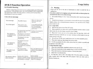 DVB-T Function Operation                                                                                                                                                            UsageSafety
6.6.Trouble Shooting                                                                                                           7.1Warning
      Before contactingyour local service,pleasemake surefollowing                                                        l.Don't put the unit in the rain or humidplacein order to avoid the fire
                                                                                                                                                                                                   or
instructions.If the product does not work normally after completing                                                        malfunction.
the following trouble shooting,pleasecontactyour local product                                                            2.In order to abtdeby the htghwaycodeand avoid traffic accidents,please
                                                                                                                                                                                                 do
d i s t r i b u t o r o r s e r v i c ec e n t r e .                                                                      not watch the video screenwhlle driving.

3 . 1 6 . 1 . E r r om e s s a g e
                     r                                                                                                    3. This productbelongs classI laserproduct,please stare laserbeam
                                                                                                                                               to                        don't   the
                                                                                                                          directly.
   Errormessage                                                                                                           4.  Nonprofessional   person not pcnnitrctl disasscrrrblc unit, If anyproblem
                                                                                                                                                      is            to          the
                                      P o s s i b l eC a u s e s
                                                                                                                          happens, please referto the professional
                                                                                                                                                                technician thc spccifìcd
                                                                                                                                                                          or             service.please
                                                                                                                          do not repairby self.
   No or bad signal                   The aerial is not                             Ifyou cannot resolve the
                                                                                    problem you may need to              7.2 Usage   Safety
                                      pointing properly                             havc your aerial and
                                                                                    installation Tested By a             1) Whiledriving,please offthe TFT screen.
                                                                                                                                                   tum
                                                                                    professional.
                                                                                                                         2) Whenwashing car,please
                                                                                                                                             the          don'texpose product
                                                                                                                                                                    the     outside orderto avoid
                                                                                                                                                                                  in
                                      h e c h a n n e l h a s s i g n a l . b u t Confirm if the channel is              shortcircuit,fire andotherdanger
                                                                                                                                                        caused wateror damp.
                                                                                                                                                                by
                                     no audio or video.                           currently on air.
                                                                                                                         3)  Pleasedon't locateyour car in the sunshine
                                                                                                                                                                      placefor long time, which will
      T h e c h a n n e li s
      s c r a m b l e do r n o t                                                                                         makethetemperature inside carvery high.And please theinside yourcar
                                                                                                                                                  the                       coll         of
      available.                                                                                                         before
                                                                                                                              turning theunit.
                                                                                                                                     on
                                                                                     Cannotwatch the
                                                                                                                         4) Thisunit usesl2v DC powersuppry,prease useotherunsuitabre
                                                                                                                                                                    don't
                                                                                     c h a n n e li n u s u a l w a y                                                                      oower.
                                                                                                                         5) Pleasedon'tinsert otherthingeinto thediscloader.
                                                                                                                                             any
                                                                                                                         6)   In ordergo guarantee drive safety,
                                                                                                                                                  the            pleasekeeplow volumeaspossible
       The channelis                                                                                                                                                                           and
                                     D o e s n o t s u p p o r tt h e
       scrambled.                                                                                                        be attention thetraffrcstaus.
                                                                                                                                    to
                                     s e r v i c e t h a t e n a b l e st o
                                     d e s c r a m b l et h e s c r a m b l e d                                          7.3The Point Disc Usage
                                     channels.
                                                                                                                         l. Please  don'tput thedirty,scratched distortion into theunit.
                                                                                                                                                              or         disc
                                     T h e c h a n n e lh a s                     Press RED buttonto
                                                                                       the                               2.    Please
                                                                                                                                    don'tput thediscon thecuspidal
     The audio is not
                                                                                                                                                                  things avoidscratching disc.
                                                                                                                                                                        to              the
                                     s i g n a l , b u tn o a u d i o             c o n f i r mi f t h e c h a n n e l
     available.                                                                                                          3.    Please
                                                                                                                                    don'tput discin thedirectsunshine humid,dustyplace.
                                                                                                                                                                    or
                                                                                  has Audio.
                                                                                                                         4.  Pleasedon'tuseabnormal    disc.
                                                                                                                         5. To cleandisc, wipe it with a soft, dampcloth. If the disc surface
                                                                                  I
                                                                                  'Replace                                                                                                   is too dirty,
                                     Antennacableis shorten.                                 antenna.                    wipe it gently with a soft, damp cloth with propanol.
  T h e a n t e n n ac a b l e i s                                                                                                                                             Don't use sorutesuchas
  short-circuited                                                                                                        benzens,theinneretc...




                                                         40                                                                                                 4l
 