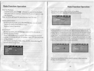 Main FunctionOperation                                                                        Main FunctionOperation
Stop the Playback
 --In DVD mode, press 20(lt                                         Thesystem display
                                                                              can      4:3ps,4:3L8,16:9 adjust
                                                                                                       to
                             1) Button to suspend playback
                                                 the
                                                                    Thesizeof TV,whenselecting type(shown picture)
                                                                                             TV           as
   and "pressplay to continue" shown On TV, pressit again to stop
   the Playback.
Note: In VCD, MP3and CD, pressthis key once TO stop.

MULT-ANGLE KEY
 --In DVD playing mode, press2l(ANGLE) key, you
                                                can watch
   The DVD content from different anqle.
   RemoteControl Operation

                                                                    It can setup password  when selecting  password (Shownaspicture).
SET UP KEY
                                                                    The password   option is initializedlocked.Andyou cannotsetthe
 --In playing mode, press23 (Setup), menu will be
                                                  showedon          ratings limit or changethe password.In order for the Ratingsfeature
   Screen(seethe picture)                                           to work, the password  modemustbe turnedon if you want to setthe
   Press7 (ENTER) key to confirm. After selectingyour desired       ratingslimit, you will needto enterthe defaultpassword,  which is
   content:SYSTEM SETUP: TV system,video, TV type password,         0000,thenpressEnterto confirm.To change password,
                                                                                                                the           you will
   rating, default.                                                 be promptedfor the old password,    andthenbe promptedfor a new one.
                                                                    Enter a 4-digit number (this is your password).
   The systemcan display NISC, pAL, AUTO, when selectinsTV
   system (shown as pìcture)




                                                                    The systemcandisplayKid to Adult 8 options,when selecting
                                                                    Rating (shown as picture)



                         18                                                                        19
 