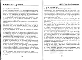 GPS Function Operation                                                                                                                         GPS Function Operation
                                                                                                    2.Brief Introduction
 1. Safety      NoticesandWarnings                                                                 X The intelligent multi chartsmanagement                               may
XGlobal Positioning            System(GPS) operates controlled
                                                    is               and                 under     simultaneously open many different local the chart files, when
the sole      responsibilityof the Governmentof the United Statesof                                carries on the navigation, search the interest points and move
America,who are responsible its availabilityand accuracy.
                                           for                                             Any     m a p , t h e s y s t e mw i l l d i s p l a y t h e m a p o f t h e p l a c e a u t o m a t i c a l l y .
change in GPS availability and accuracy,or in environmental                                        F o r e x a m p l e, t h eu s e r s i m u l t a n e o u s l y a s B e i j i n g a n d S h a n g h a a s
                                                                                                                                                               h                                       i
conditions      ,may impactthe operation your Navistar.
                                                     of                                            w e l l a s S h e n z h e n ' sm a p , c a n l e t t h e u s e r f e e l i n g i n t h e u s e
X Use this productprudently.The productis to be used only as a                                     i d e n t i c a lw r a p m a p i n t h e u n i t .
navigation aid. It is not for precise measurement direction,                    of                 X            The visual fast localization might fast examine from the
distance,     locationor topography.                                                               map to the addressingposition and the next curve information
X When the artificial satellitecarryingout GPS first fixes position,                               immediately.
stayin the                                                                                         X Smoothly rolls up and push along the map when you drive, the
same place please, use more spacious that place is suitable ,                                      map steadily rolls up and push along on your screen, you can
s u p e r j a c e n th a v e n o t t o b l o c k i n g a n y t h i n g . N e e d t o l o o k a t   know your location rapidly.
environment          that time and artificial satellitesignalintensitybut fix                      X Zoom in and out during navigation, the map scale can switch
abovewaitingfor theten minutes.
                                                                                                   automaticaly depend on the driving speed, you can obtain the
 X For your own safety,do not operatethe controlsof the product
                                                                                                   most suitablemap information at any moment.
while driving.
                                                                                                   X       The display mode transformsyou can adjust the map's
 X GPS satellitesignalscan not passthroughsolid materials(except
glass).When areinsidein a tunnelor building,GPSpositioning
                   you                                                                       is    background color and the position index plate's color by yourself,
not available.Signal receptioncan be affectedby situationsuch as                                   then you can be able to see the navigation picture clearly when
badweather dense   or          overhead    obstacles     (e.g.treesandbuildings)                   driving at night.
 X The wireless devicesmight interferethe receptionof satellite                                    X Midway - use the uint, you to be allowed establishesthe
signalandcause reception the              ofthe signalto be unstable.                              midway between the beginning and the end point, the navigation
 X When          you get off the car, do not leave your device on the                              system plans the way according to a midway order and leads you
dashboard the car glassthat is subjectsunlight.The overheating
                 or                                                                                smoothly to arrive at the destination
of the batterycancause            malfunctionand/ordanger.                                          X Interest the device may easy to seeks the restaurant, the
 X The windshield receivespaste the paper which be used for                                        airport, the gas station... And many kinds of intuitions type
adiabaticor preventingexplosion,                   will disturbedthe signal quality.               classification interestinformation.
For better signal reception, is recommended
                                       it                             that you can choose           X Relaxed, integratedroute plan - may fast design a travel route
adiabaticpaper of not containing metal matter or use a car antenna                                 for you, the way plan calculation has full considerationof travel
 (option).                                                                                         limit :one-way street,passthrough the limit and so on.
 X     The calculatedroute is for references                       only. It is user's
responsibility follow the traffic signsand local regulations
                       to                                                                along
the roads.

                                                24                                                                                                   25
 