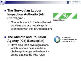    The Norwegian Labour
    Inspection Authority (Atil)
    (Norwegian)
     Conducts    more to the land based
      activities and are not always in
      alignment with the IMO regulations


   The Climate and Pollution
    Agency (Klif) (Norwegian)
     Have  also their own regulations
      which in some case can be a
      challenge to cope with when it is
      set up against the IMO rules
 
