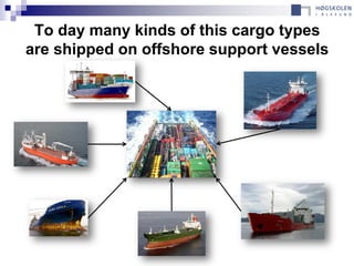 To day many kinds of this cargo types
are shipped on offshore support vessels
 