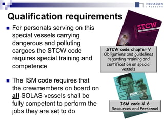 Qualification requirements
   For personals serving on this
    special vessels carrying
    dangerous and polluting
    cargoes the STCW code             STCW code chapter V
                                     Obligations and guidelines
    requires special training and     regarding training and
                                      certification on special
    competence                                vessels

   The ISM code requires that
    the crewmembers on board on
    all SOLAS vessels shall be
    fully competent to perform the           ISM code # 6
                                         Resources and Personnel
    jobs they are set to do
 