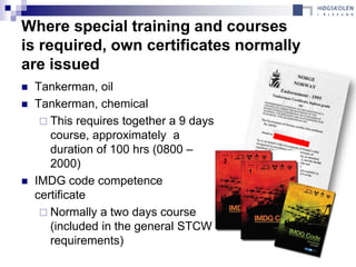 Where special training and courses
is required, own certificates normally
are issued
   Tankerman, oil
   Tankerman, chemical
      This requires together a 9 days
       course, approximately a
       duration of 100 hrs (0800 –
       2000)
   IMDG code competence
    certificate
      Normally a two days course
       (included in the general STCW
       requirements)
 