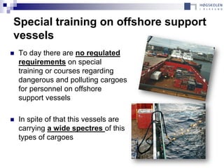 Special training on offshore support
vessels
   To day there are no regulated
    requirements on special
    training or courses regarding
    dangerous and polluting cargoes
    for personnel on offshore
    support vessels

   In spite of that this vessels are
    carrying a wide spectres of this
    types of cargoes
 