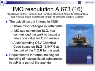 IMO resoulution A.673 (16)
”Guidelines for the Transport and Handling of Limited Amounts of Hazardous
   and Noxious Liquid Substances in Bulk on Offshore Support Vessels”

   The guidelines got in force in 1989
      Three minor changes in 2004/2006
      IMO sub committee BLG, has
       commenced the work to issued a
       new code value for OSV vessels
      A self standing OSV Chemical
       Code based on BLG 16/INF.6 as
       the part of the T.O.R for the work
   Requirements for formal training for
    handling of noxious liquid substances
    in bulk is a part of the agenda
 
