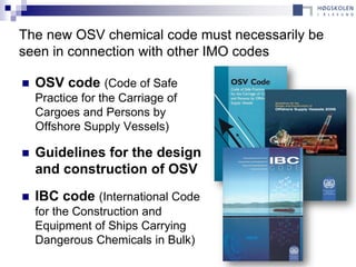 The new OSV chemical code must necessarily be
seen in connection with other IMO codes

   OSV code (Code of Safe
    Practice for the Carriage of
    Cargoes and Persons by
    Offshore Supply Vessels)

   Guidelines for the design
    and construction of OSV
   IBC code (International Code
    for the Construction and
    Equipment of Ships Carrying
    Dangerous Chemicals in Bulk)
 